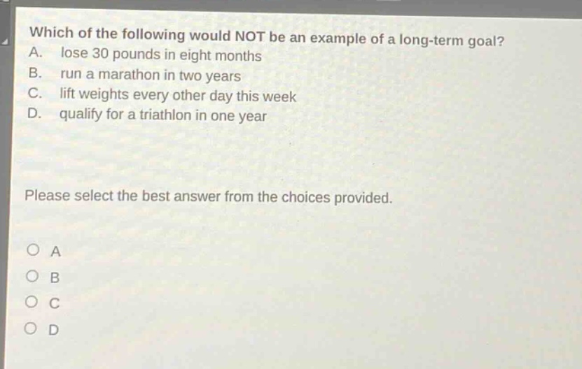 which of the following would not be an example of a long - term goal? a. lose 30 pounds in eight months b. run a marathon in two years c. lift weights every other day this week d. qualify for a triathlon in one year please select the best answer from the choices provided. o a o b o c o d