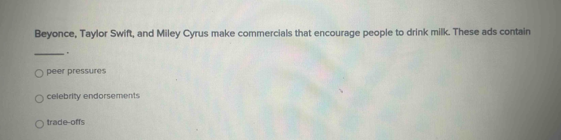 beyonce, taylor swift, and miley cyrus make commercials that encourage people to drink milk. these ads contain \n_____.\n○ peer pressures\n○ celebrity endorsements\n○ trade - offs
