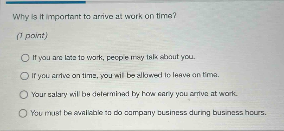 why is it important to arrive at work on time? (1 point) if you are late to work, people may talk about you. if you arrive on time, you will be allowed to leave on time. your salary will be determined by how early you arrive at work. you must be available to do company business during business hours.