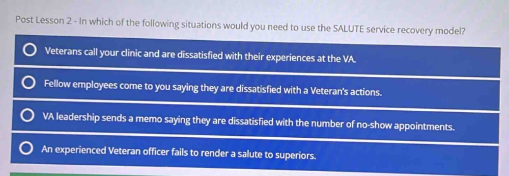 post lesson 2 - in which of the following situations would you need to use the salute service recovery model?\nveterans call your clinic and are dissatisfied with their experiences at the va.\nfellow employees come to you saying they are dissatisfied with a veterans actions.\nva leadership sends a memo saying they are dissatisfied with the number of no - show appointments.\nan experienced veteran officer fails to render a salute to superiors.