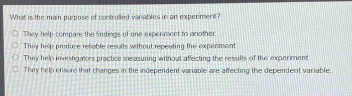 what is the main purpose of controlled variables in an experiment?\no they help compare the findings of one experiment to another.\no they help produce reliable results without repeating the experiment.\no they help investigators practice measuring without affecting the results of the experiment.\no they help ensure that changes in the independent variable are affecting the dependent variable.
