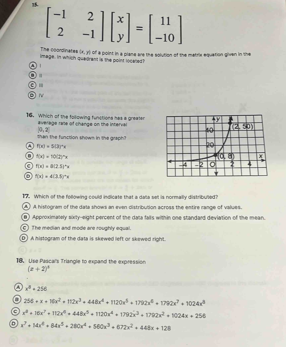 15. \begin{bmatrix} -1&2\\2& - 1 end{bmatrix}\begin{bmatrix} x\\y end{bmatrix}=\begin{bmatrix} 11\\-10 end{bmatrix}\nthe coordinates (x, y) of a point in a plane are the solution of the matrix equation given in the image. in which quadrant is the point located?\na i\nb ii\nc iii\nd iv\n16. which of the following functions has a greater average rate of change on the interval (0,2) than the function shown in the graph?\na (f(x)=5(3)^x)\nb (f(x)=10(2)^x)\nc (f(x)=8(2.5)^x)\nd (f(x)=4(3.5)^x)\n17. which of the following could indicate that a data set is normally distributed?\na a histogram of the data shows an even distribution across the entire range of values.\nb approximately sixty - eight percent of the data falls within one standard deviation of the mean.\nc the median and mode are roughly equal.\nd a histogram of the data is skewed left or skewed right.\n18. use pascals triangle to expand the expression ((x + 2)^8)\na (x^8+256)\nb (256 + x+16x^2+112x^3+448x^4+1120x^5+1792x^6+1792x^7+1024x^8)\nc (x^8+16x^7+112x^6+448x^5+1120x^4+1792x^3+1792x^2+1024x + 256)\nd (x^7+14x^6+84x^5+280x^4+560x^3+672x^2+448x + 128)