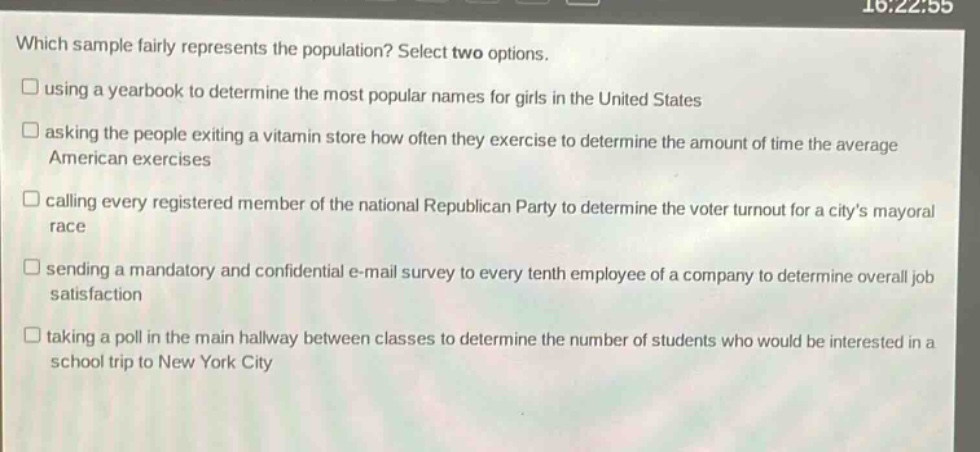 which sample fairly represents the population? select two options.\n□ using a year - book to determine the most popular names for girls in the united states\n□ asking the people exiting a vitamin store how often they exercise to determine the amount of time the average american exercises\n□ calling every registered member of the national republican party to determine the voter turnout for a citys mayoral race\n□ sending a mandatory and confidential e - mail survey to every tenth employee of a company to determine overall job satisfaction\n□ taking a poll in the main hallway between classes to determine the number of students who would be interested in a school trip to new york city
