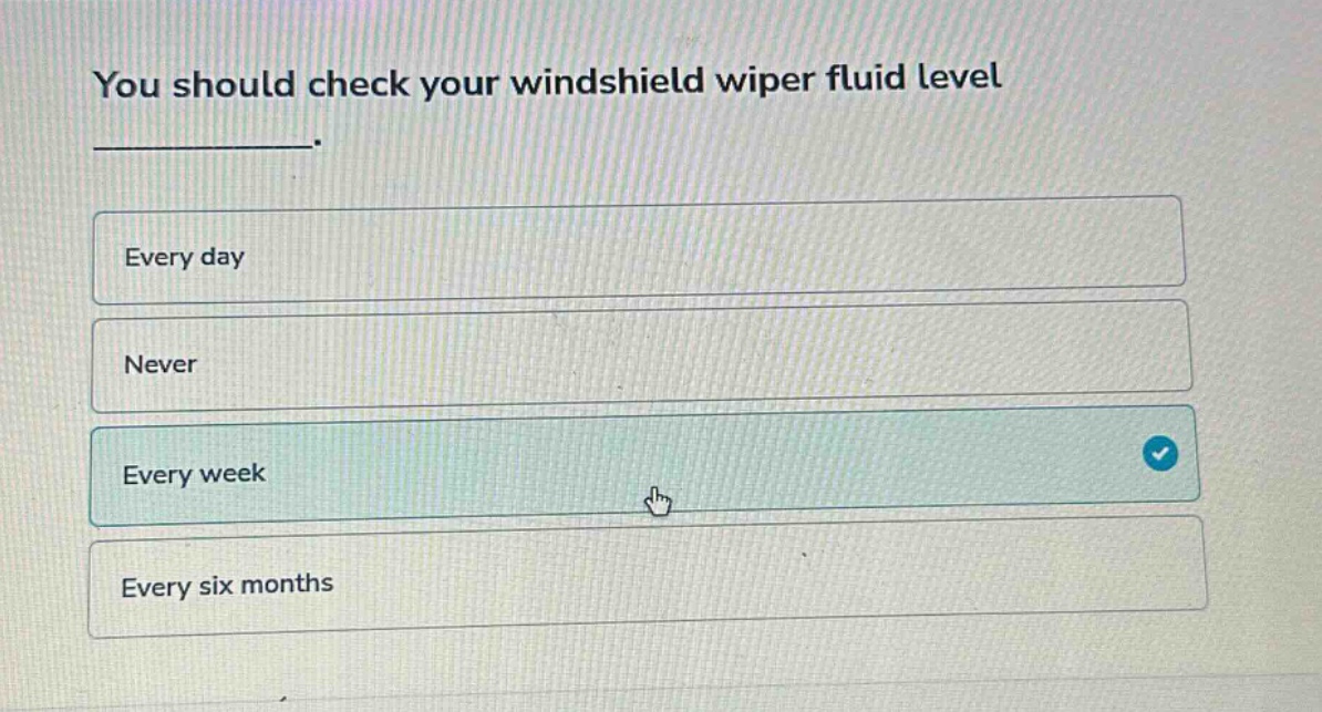 you should check your windshield wiper fluid level\n__________.\nevery day\nnever\nevery week\nevery six months