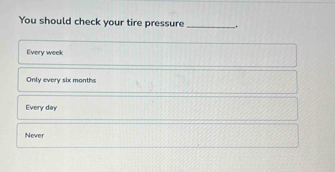 you should check your tire pressure _________.\nevery week\nonly every six months\nevery day\nnever