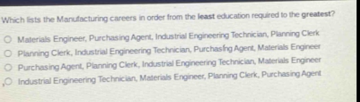 which lists the manufacturing careers in order from the least education required to the greatest?\no materials engineer, purchasing agent, industrial engineering technician, planning clerk\no planning clerk, industrial engineering technician, purchasing agent, materials engineer\no purchasing agent, planning clerk, industrial engineering technician, materials engineer\no industrial engineering technician, materials engineer, planning clerk, purchasing agent