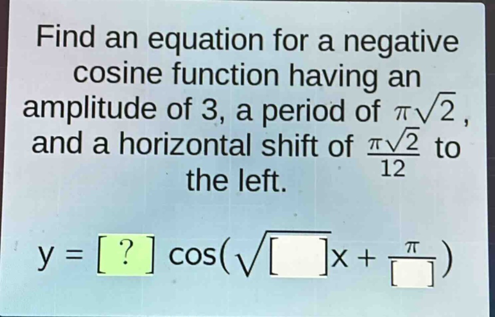 find an equation for a negative cosine function having an amplitude of 3, a period of $pisqrt{2}$, and a horizontal shift of $\frac{pisqrt{2}}{12}$ to the left.\n$y = ? cos(sqrt{}x+\frac{pi}{})$