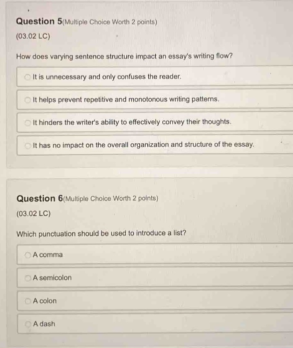 question 5(multiple choice worth 2 points)\n(03.02 lc)\nhow does varying sentence structure impact an essays writing flow?\nit is unnecessary and only confuses the reader.\nit helps prevent repetitive and monotonous writing patterns.\nit hinders the writers ability to effectively convey their thoughts.\nit has no impact on the overall organization and structure of the essay.\n\nquestion 6(multiple choice worth 2 points)\n(03.02 lc)\nwhich punctuation should be used to introduce a list?\na comma\na semicolon\na colon\na dash