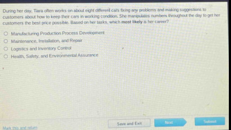 during her day, tiara often works on about eight different cars fixing any problems and making suggestions to customers about how to keep their cars in working condition. she manipulates numbers throughout the day to get her customers the best price possible. based on her tasks, which most likely is her career?\n\nmanufacturing production process development\nmaintenance, installation, and repair\nlogistics and inventory control\nhealth, safety, and environmental assurance