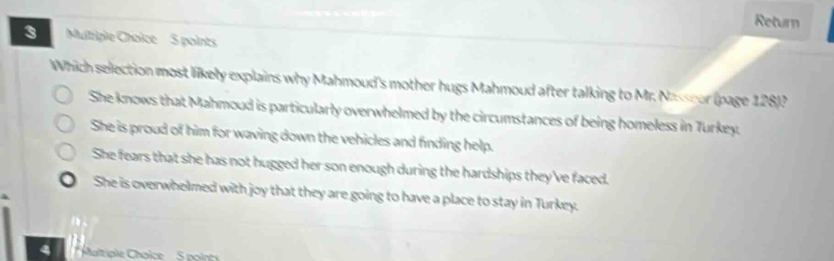 3 multiple choice 5 points which selection most likely explains why mahmouds mother hugs mahmoud after talking to mr. nasser (page 128)? she knows that mahmoud is particularly overwhelmed by the circumstances of being homeless in turkey. she is proud of him for waving down the vehicles and finding help. she fears that she has not hugged her son enough during the hardships theyve faced. she is overwhelmed with joy that they are going to have a place to stay in turkey. 4 multiple choice 5 points