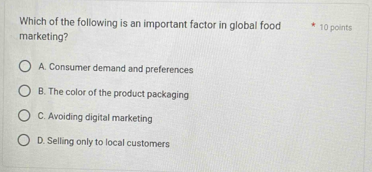 which of the following is an important factor in global food marketing? * 10 points\na. consumer demand and preferences\nb. the color of the product packaging\nc. avoiding digital marketing\nd. selling only to local customers