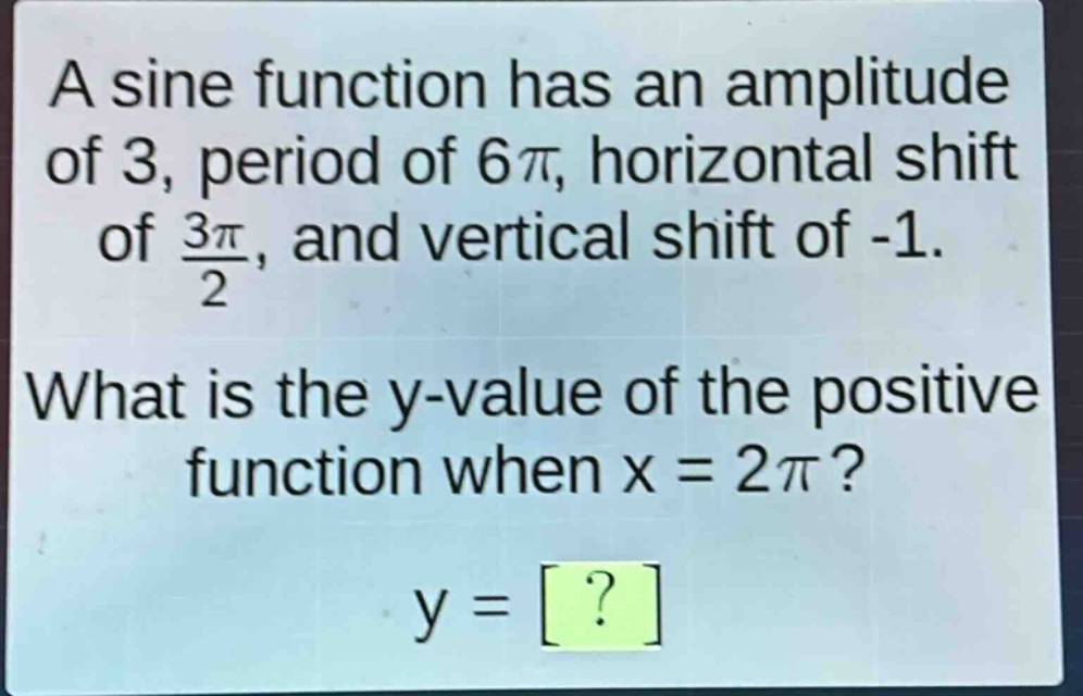 a sine function has an amplitude of 3, period of 6\\pi, horizontal shift of \\frac{3\\pi}{2}, and vertical shift of -1. what is the y - value of the positive function when x = 2\\pi? y = ?