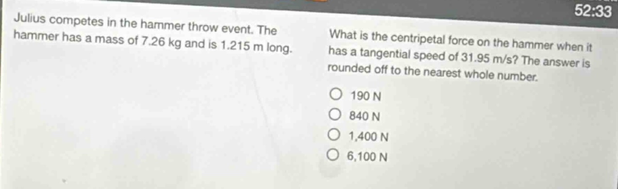 julius competes in the hammer throw event. the hammer has a mass of 7.26 kg and is 1.215 m long. what is the centripetal force on the hammer when it has a tangential speed of 31.95 m/s? the answer is rounded off to the nearest whole number. 190 n 840 n 1,400 n 6,100 n