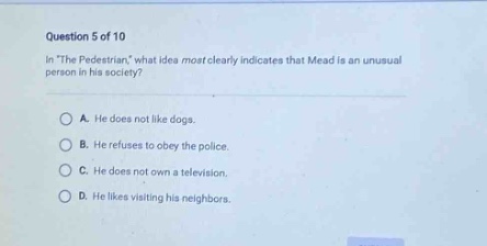 question 5 of 10\nin \the pedestrian,\ what idea most clearly indicates that mead is an unusual person in his society?\na. he does not like dogs.\nb. he refuses to obey the police.\nc. he does not own a television.\nd. he likes visiting his neighbors.