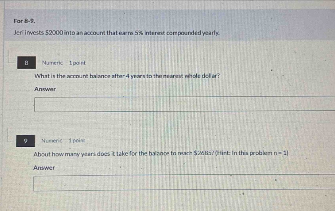 for 8 - 9. jeri invests $2000 into an account that earns 5% interest compounded yearly. 8 numeric 1 point what is the account balance after 4 years to the nearest whole dollar? answer 9 numeric 1 point about how many years does it take for the balance to reach $2685? (hint: in this problem n = 1) answer