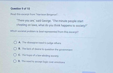 question 9 of 10\nread this excerpt from harrison bergeron:\n\there you are, said george. the minute people start cheating on laws, what do you think happens to society?\\nwhich societal problem is best represented from this excerpt?\na. the obsessive need to judge others\nb. the lack of desire to question the government\nc. the hope of a law - abiding society\nd. the need to accept logic over emotions