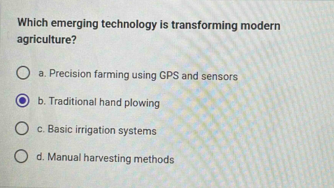 which emerging technology is transforming modern agriculture?\n\na. precision farming using gps and sensors\nb. traditional hand plowing\nc. basic irrigation systems\nd. manual harvesting methods
