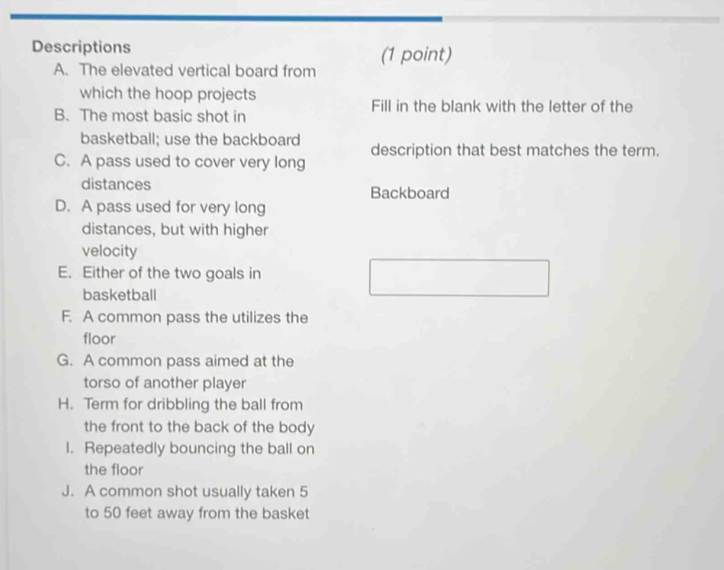 descriptions\na. the elevated vertical board from which the hoop projects\nb. the most basic shot in basketball; use the backboard\nc. a pass used to cover very long distances\nd. a pass used for very long distances, but with higher velocity\ne. either of the two goals in basketball\nf. a common pass the utilizes the floor\ng. a common pass aimed at the torso of another player\nh. term for dribbling the ball from the front to the back of the body\ni. repeatedly bouncing the ball on the floor\nj. a common shot usually taken 5 to 50 feet away from the basket\n(1 point)\nfill in the blank with the letter of the description that best matches the term.\nbackboard