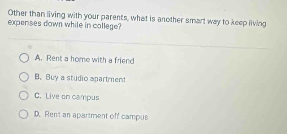 other than living with your parents, what is another smart way to keep living expenses down while in college?\n\na. rent a home with a friend\nb. buy a studio apartment\nc. live on campus\nd. rent an apartment off campus