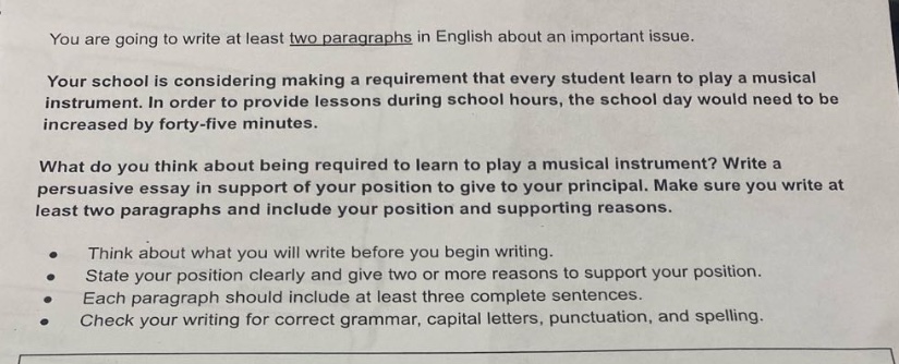 you are going to write at least two paragraphs in english about an important issue.\nyour school is considering making a requirement that every student learn to play a musical instrument. in order to provide lessons during school hours, the school day would need to be increased by forty - five minutes.\nwhat do you think about being required to learn to play a musical instrument? write a persuasive essay in support of your position to give to your principal. make sure you write at least two paragraphs and include your position and supporting reasons.\n• think about what you will write before you begin writing.\n• state your position clearly and give two or more reasons to support your position.\n• each paragraph should include at least three complete sentences.\n• check your writing for correct grammar, capital letters, punctuation, and spelling.