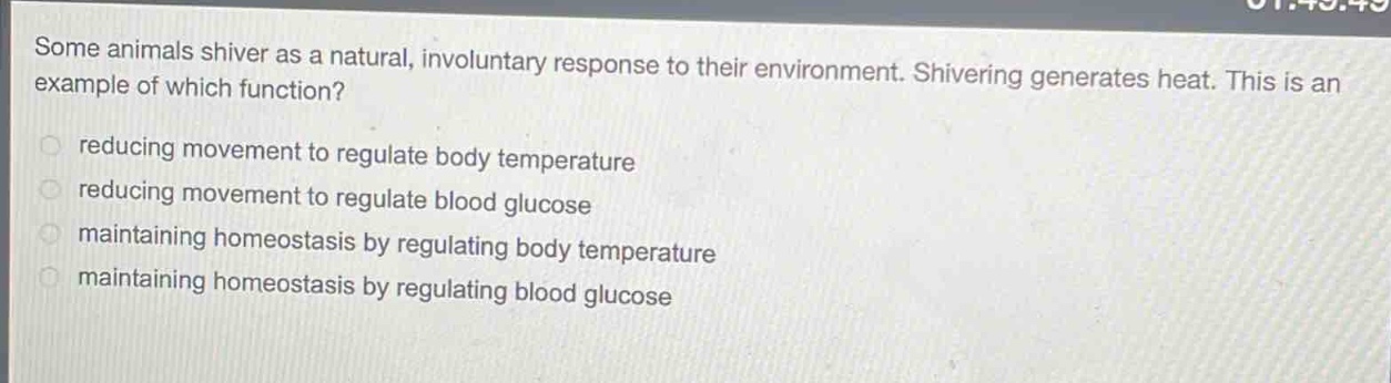 some animals shiver as a natural, involuntary response to their environment. shivering generates heat. this is an example of which function?\nreducing movement to regulate body temperature\nreducing movement to regulate blood glucose\nmaintaining homeostasis by regulating body temperature\nmaintaining homeostasis by regulating blood glucose