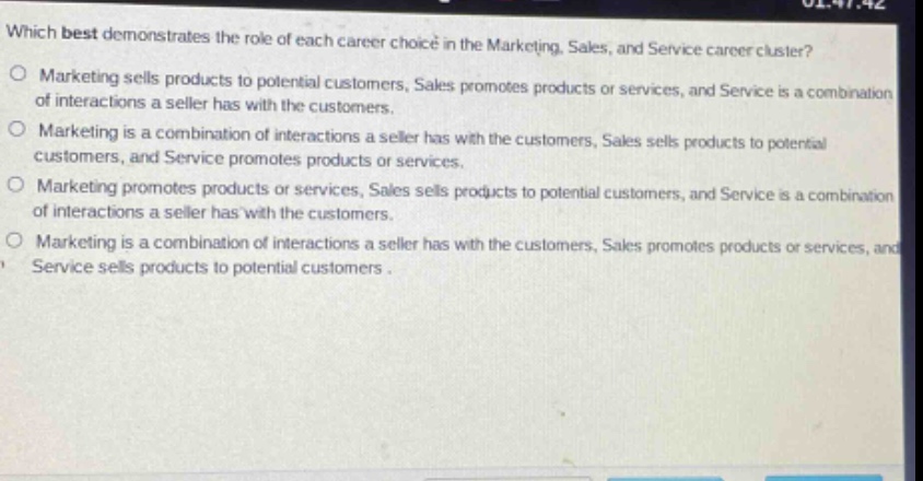 which best demonstrates the role of each career choice in the marketing, sales, and service career cluster?\no marketing sells products to potential customers, sales promotes products or services, and service is a combination of interactions a seller has with the customers.\no marketing is a combination of interactions a seller has with the customers, sales sells products to potential customers, and service promotes products or services.\no marketing promotes products or services, sales sells products to potential customers, and service is a combination of interactions a seller has with the customers.\no marketing is a combination of interactions a seller has with the customers, sales promotes products or services, and service sells products to potential customers.
