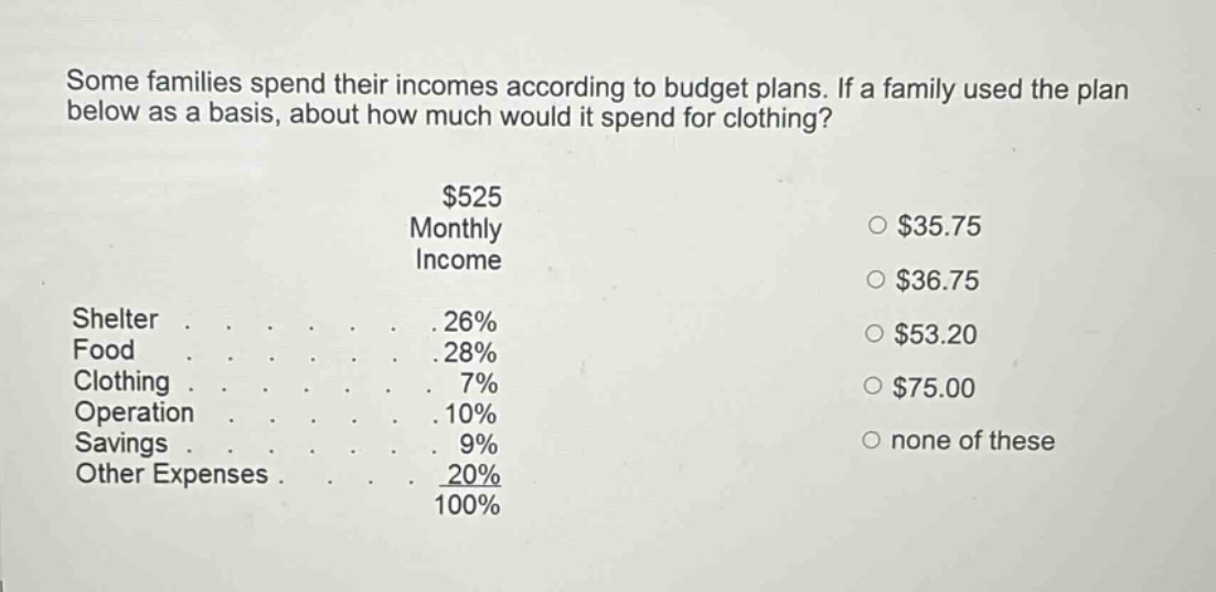 some families spend their incomes according to budget plans. if a family used the plan below as a basis, about how much would it spend for clothing? $525 monthly income shelter 26% food 28% clothing 7% operation 10% savings 9% other expenses 20% 100% $35.75 $36.75 $53.20 $75.00 none of these