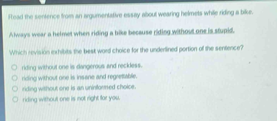 read the sentence from an argumentative essay about wearing helmets while riding a bike. always wear a helmet when riding a bike because riding without one is stupid. which revision exhibits the best word - choice for the underlined portion of the sentence? riding without one is dangerous and reckless, riding without one is insane and regrettable, riding without one is an uninformed choice, riding without one is not right for you.