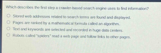 which describes the first step a crawler - based search engine uses to find information?\nstored web addresses related to search terms are found and displayed.\npages are ranked by a mathematical formula called an algorithm.\ntext and keywords are selected and recorded in huge data centers.\nrobots called “spiders” read a web page and follow links to other pages.