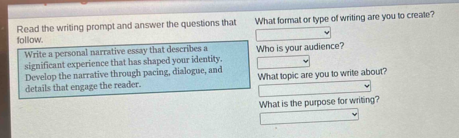 read the writing prompt and answer the questions that follow. write a personal narrative essay that describes a significant experience that has shaped your identity. develop the narrative through pacing, dialogue, and details that engage the reader. what format or type of writing are you to create? who is your audience? what topic are you to write about? what is the purpose for writing?