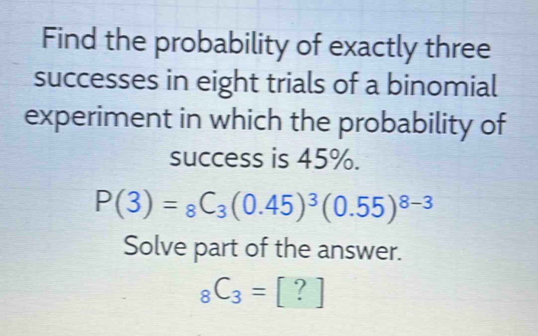 find the probability of exactly three successes in eight trials of a binomial experiment in which the probability of success is 45%. p(3) = $_8c_3(0.45)^3(0.55)^{8 - 3}$ solve part of the answer. $_8c_3=?$