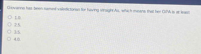 giovanna has been named valedictorian for having straight as, which means that her gpa is at least\n1.0.\n2.5.\n3.5.\n4.0.