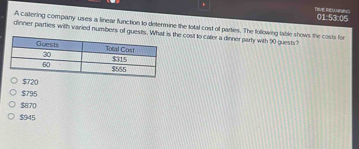 a catering company uses a linear function to determine the total cost of parties. the following table shows the costs for dinner parties with varied numbers of guests. what is the cost to cater a dinner party with 90 guests?\n| guests | total cost |\n| ---- | ---- |\n| 30 | $315 |\n| 60 | $555 |\n$720\n$795\n$870\n$945