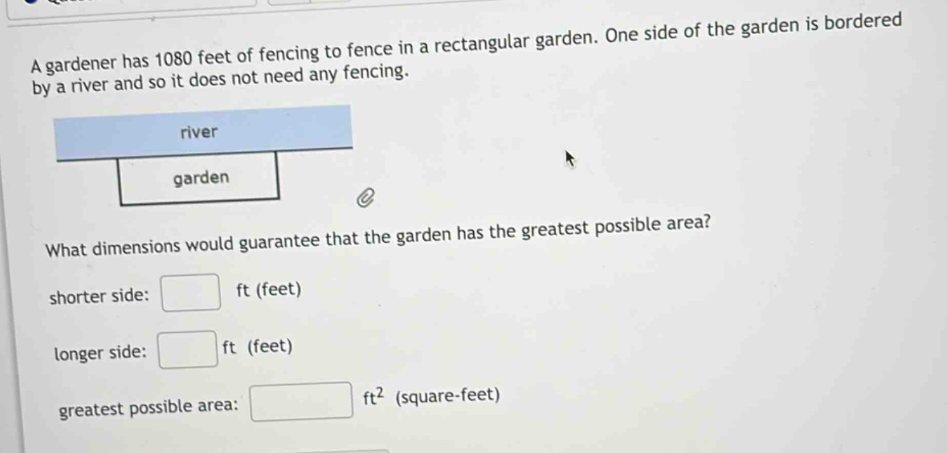 a gardener has 1080 feet of fencing to fence in a rectangular garden. one side of the garden is bordered by a river and so it does not need any fencing. what dimensions would guarantee that the garden has the greatest possible area? shorter side: ft (feet) longer side: ft (feet) greatest possible area: ft² (square - feet)