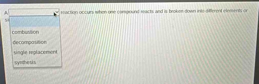 a reaction occurs when one compound reacts and is broken down into different elements or simpler substances. options: combustion, decomposition, single replacement, synthesis