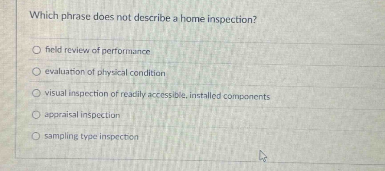 which phrase does not describe a home inspection?\nfield review of performance\nevaluation of physical condition\nvisual inspection of readily accessible, installed components\nappraisal inspection\nsampling type inspection
