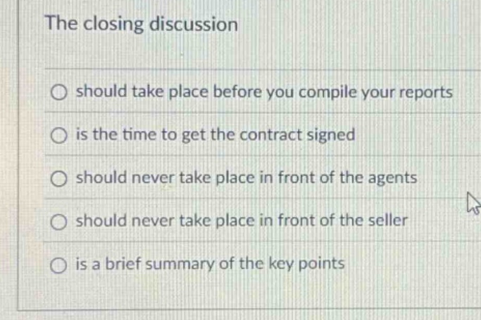 the closing discussion\nshould take place before you compile your reports\nis the time to get the contract signed\nshould never take place in front of the agents\nshould never take place in front of the seller\nis a brief summary of the key points