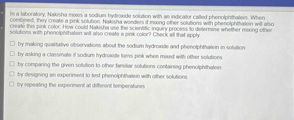 in a laboratory, nakisha mixes a sodium hydroxide solution with an indicator called phenolphthalein. when combined, they create a pink solution. nakisha wonders if mixing other solutions with phenolphthalein will also create this pink color. how could nakisha use the scientific inquiry process to determine whether mixing other solutions with phenolphthalein will also create a pink color? check all that apply.\n□ by making qualitative observations about the sodium hydroxide and phenolphthalein in solution\n□ by asking a classmate if sodium hydroxide turns pink when mixed with other solutions\n□ by comparing the given solution to other familiar solutions containing phenolphthalein\n□ by designing an experiment to test phenolphthalein with other solutions\n□ by repeating the experiment at different temperatures