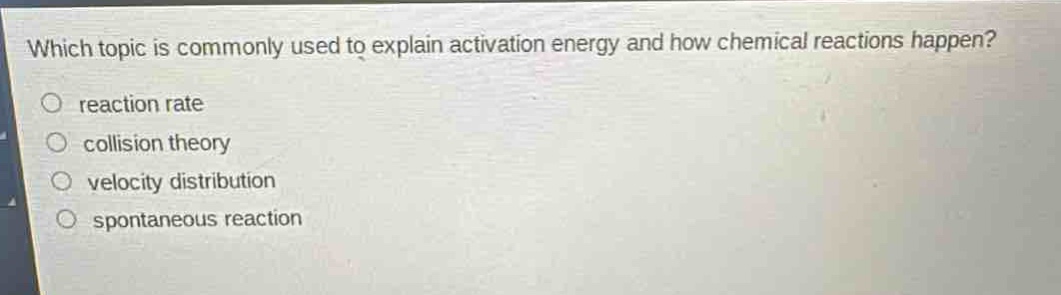 which topic is commonly used to explain activation energy and how chemical reactions happen?\no reaction rate\no collision theory\no velocity distribution\no spontaneous reaction