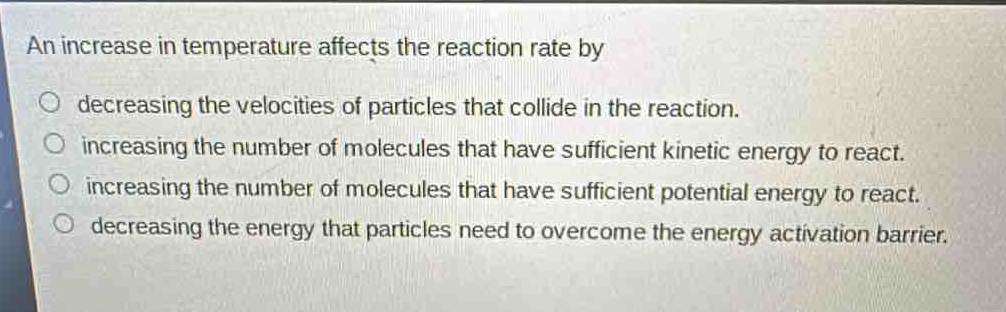 an increase in temperature affects the reaction rate by\n○ decreasing the velocities of particles that collide in the reaction.\n○ increasing the number of molecules that have sufficient kinetic energy to react.\n○ increasing the number of molecules that have sufficient potential energy to react.\n○ decreasing the energy that particles need to overcome the energy activation barrier.