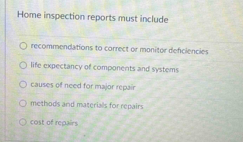 home inspection reports must include\n○ recommendations to correct or monitor deficiencies\n○ life expectancy of components and systems\n○ causes of need for major repair\n○ methods and materials for repairs\n○ cost of repairs