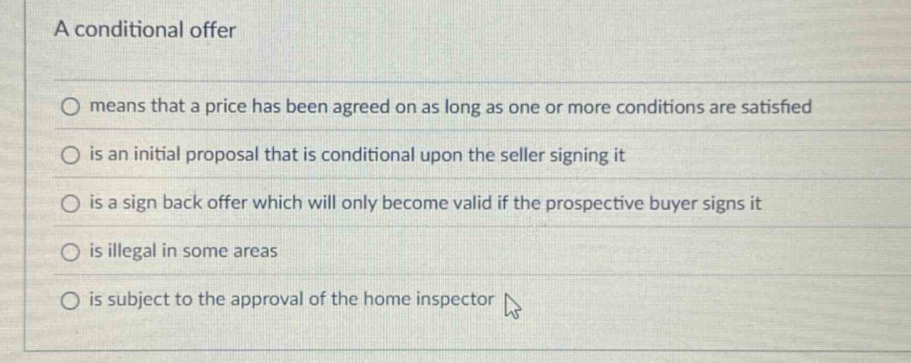 a conditional offer\nmeans that a price has been agreed on as long as one or more conditions are satisfied\nis an initial proposal that is conditional upon the seller signing it\nis a sign back offer which will only become valid if the prospective buyer signs it\nis illegal in some areas\nis subject to the approval of the home inspector