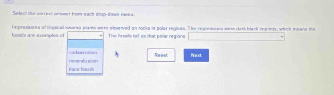 select the correct answer from each drop - down menu. impressions of tropical swamp plants were observed on rocks in polar regions. the impressions were dark black imprints, which means the fossils are examples of. the fossils tell us that polar regions