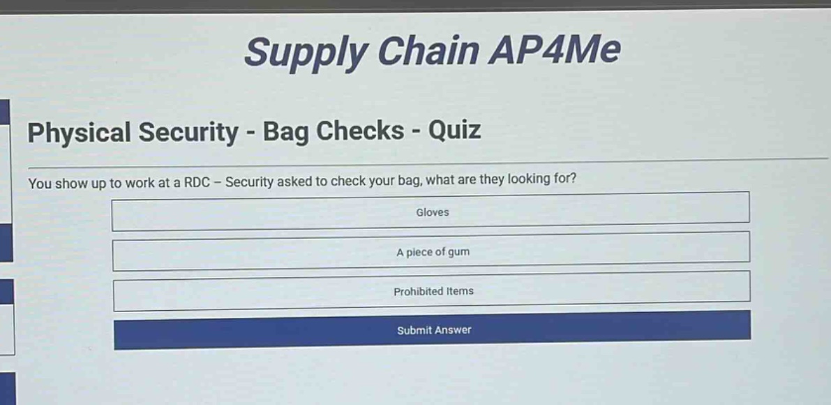supply chain ap4me\nphysical security - bag checks - quiz\nyou show up to work at a rdc - security asked to check your bag, what are they looking for?\ngloves\na piece of gum\nprohibited items\nsubmit answer