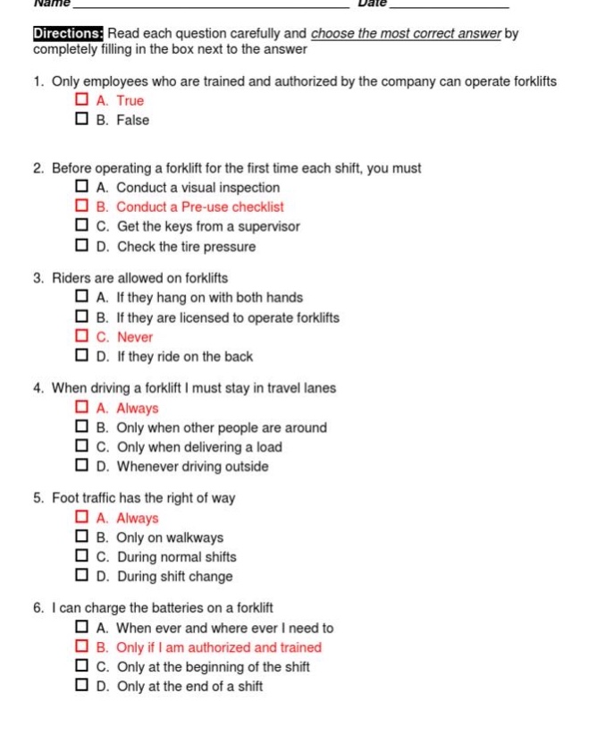 name ______________ date ______________\ndirections: read each question carefully and choose the most correct answer by completely filling in the box next to the answer\n1. only employees who are trained and authorized by the company can operate forklifts\n□ a. true\n□ b. false\n2. before operating a forklift for the first time each shift, you must\n□ a. conduct a visual inspection\n□ b. conduct a pre - use checklist\n□ c. get the keys from a supervisor\n□ d. check the tire pressure\n3. riders are allowed on forklifts\n□ a. if they hang on with both hands\n□ b. if they are licensed to operate forklifts\n□ c. never\n□ d. if they ride on the back\n4. when driving a forklift i must stay in travel lanes\n□ a. always\n□ b. only when other people are around\n□ c. only when delivering a load\n□ d. whenever driving outside\n5. foot traffic has the right of way\n□ a. always\n□ b. only on walkways\n□ c. during normal shifts\n□ d. during shift change\n6. i can charge the batteries on a forklift\n□ a. when ever i need to\n□ b. only if i am authorized and trained\n□ c. only at the beginning of the shift\n□ d. only at the end of a shift