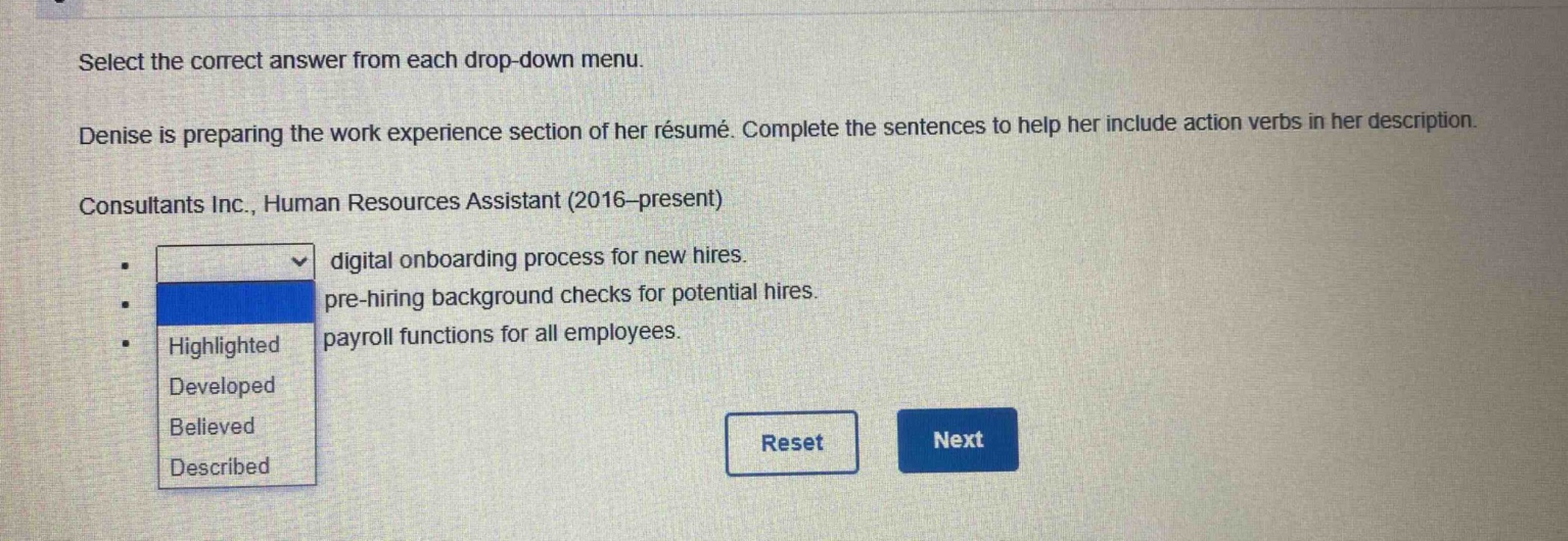 select the correct answer from each drop - down menu. denise is preparing the work experience section of her résumé. complete the sentences to help her include action verbs in her description. consultants inc., human resources assistant (2016 - present) digital onboarding process for new hires. pre - hiring background checks for potential hires. payroll functions for all employees. highlighted developed believed described reset next
