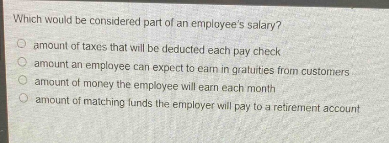 which would be considered part of an employees salary?\namount of taxes that will be deducted each paycheck\namount an employee can expect to earn in gratuities from customers\namount of money the employee will earn each month\namount of matching funds the employer will pay to a retirement account