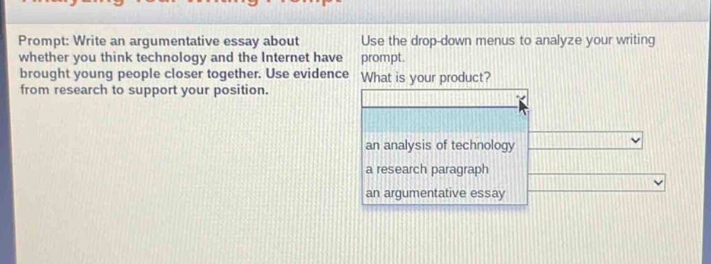 prompt: write an argumentative essay about whether you think technology and the internet have brought young people closer together. use evidence from research to support your position. use the drop - down menus to analyze your writing prompt. what is your product? an analysis of technology a research paragraph an argumentative essay
