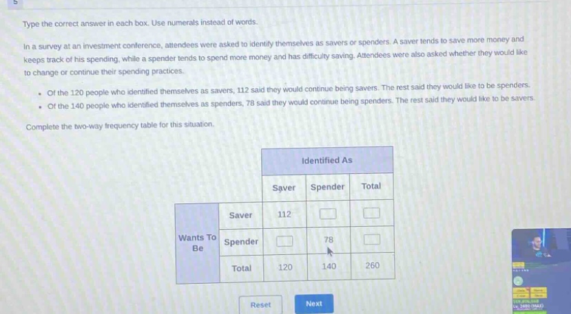 type the correct answer in each box. use numerals instead of words.\nin a survey at an investment conference, attendees were asked to identify themselves as savers or spenders. a saver tends to save more money and keeps track of his spending, while a spender tends to spend more money and has difficulty saving. attendees were also asked whether they would like to change or continue their spending practices.\n- of the 120 people who identified themselves as savers, 112 said they would continue being savers. the rest said they would like to be spenders.\n- of the 140 people who identified themselves as spenders, 78 said they would continue being spenders. the rest said they would like to be savers.\ncomplete the two - way frequency table for this situation.\n\n| |identified as| | |\n|----|----|----|----|\n| |saver|spender|total|\n|wants to be|saver|112| | |\n| |spender| |78| |\n| |total|120|140|260|\n\nreset next