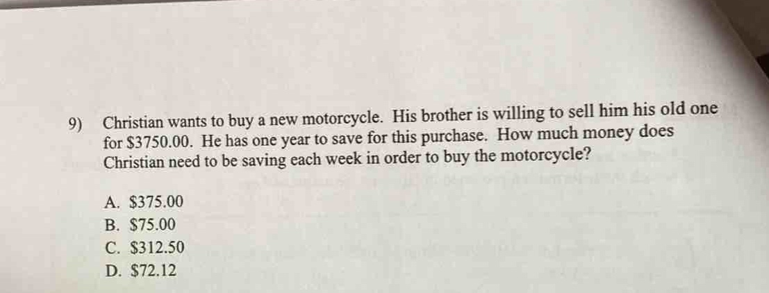 9) christian wants to buy a new motorcycle. his brother is willing to sell him his old one for $3750.00. he has one year to save for this purchase. how much money does christian need to be saving each week in order to buy the motorcycle?\na. $375.00\nb. $75.00\nc. $312.50\nd. $72.12
